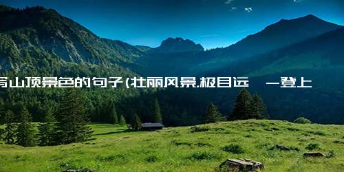 描写山顶景色的句子(壮丽风景，极目远眺-登上山顶的美景 - 极目远眺，壮丽山顶美景)